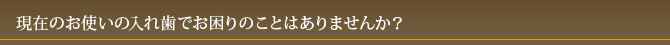 現在のお使いの入れ歯でお困りのことはありませんか？