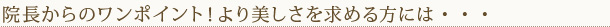 院長からのワンポイント！より美しさを求める方には・・・